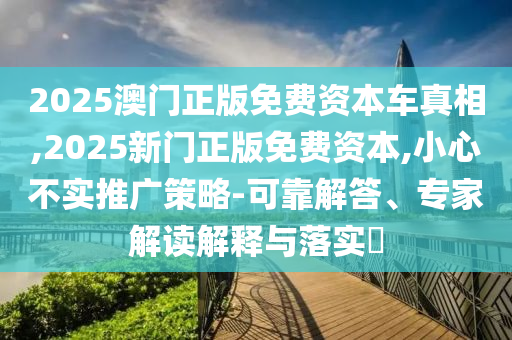 2025澳門正版免費資本車真相,2025新門正版免費資本,小心不實推廣策略-可靠解答、專家解讀解釋與落實?