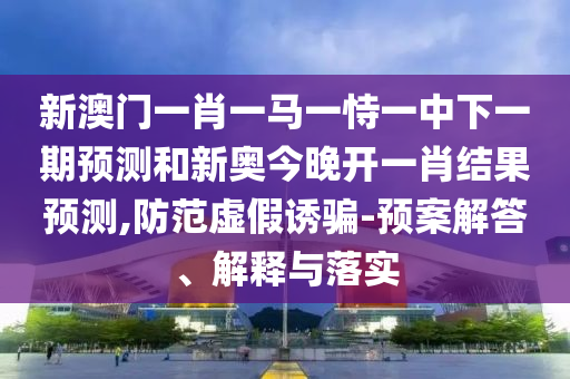 新澳門一肖一馬一恃一中下一期預(yù)測和新奧今晚開一肖結(jié)果預(yù)測,防范虛假誘騙-預(yù)案解答、解釋與落實(shí)