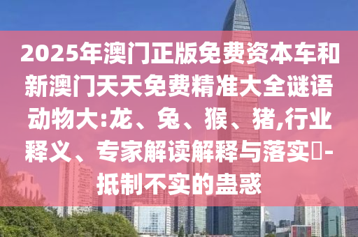 2025年澳門正版免費資本車和新澳門天天免費精準大全謎語動物大:龍、兔、猴、豬,行業(yè)釋義、專家解讀解釋與落實?-抵制不實的蠱惑