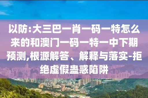 以防:大三巴一肖一碼一特怎么來(lái)的和澳門一碼一特一中下期預(yù)測(cè),根源解答、解釋與落實(shí)-拒絕虛假蠱惑陷阱