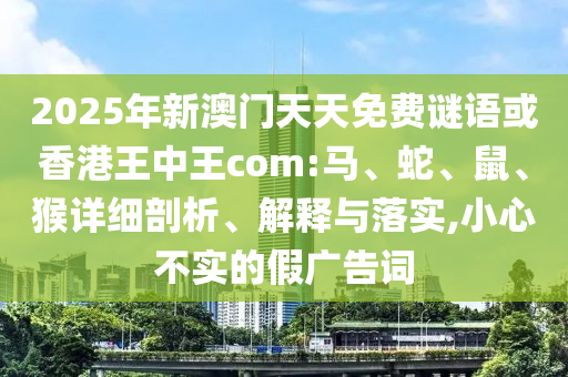 2025年新澳門天天免費(fèi)謎語(yǔ)或香港王中王com:馬、蛇、鼠、猴詳細(xì)剖析、解釋與落實(shí),小心不實(shí)的假?gòu)V告詞
