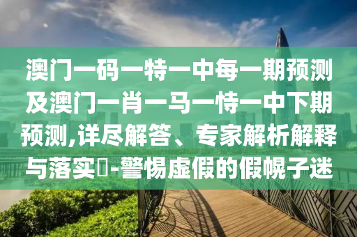 澳門一碼一特一中每一期預(yù)測(cè)及澳門一肖一馬一恃一中下期預(yù)測(cè),詳盡解答、專家解析解釋與落實(shí)?-警惕虛假的假幌子迷