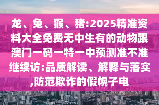 龍、兔、猴、豬:2025精準(zhǔn)資料大全免費(fèi)無中生有的動物跟澳門一碼一特一中預(yù)測準(zhǔn)不準(zhǔn)繼續(xù)訪:品質(zhì)解讀、解釋與落實(shí),防范欺詐的假幌子電
