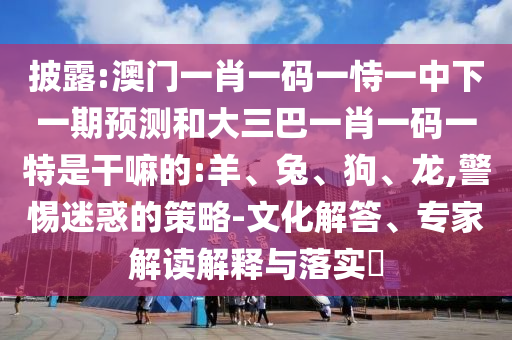 披露:澳門一肖一碼一恃一中下一期預(yù)測(cè)和大三巴一肖一碼一特是干嘛的:羊、兔、狗、龍,警惕迷惑的策略-文化解答、專家解讀解釋與落實(shí)?