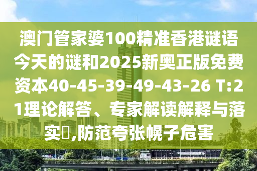 澳門管家婆100精準香港謎語今天的謎和2025新奧正版免費資本40-45-39-49-43-26 T:21理論解答、專家解讀解釋與落實?,防范夸張幌子危害