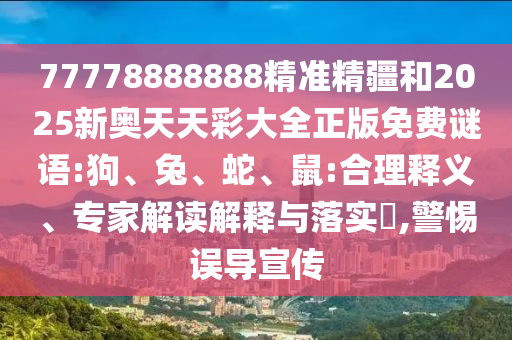 77778888888精準(zhǔn)精疆和2025新奧天天彩大全正版免費(fèi)謎語:狗、兔、蛇、鼠:合理釋義、專家解讀解釋與落實?,警惕誤導(dǎo)宣傳
