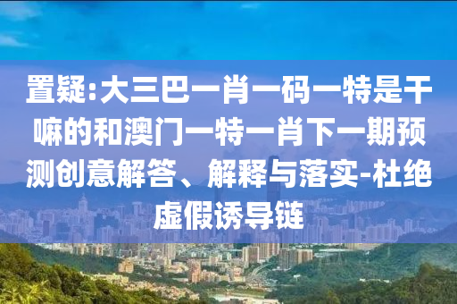 置疑:大三巴一肖一碼一特是干嘛的和澳門一特一肖下一期預(yù)測創(chuàng)意解答、解釋與落實-杜絕虛假誘導(dǎo)鏈