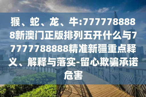 猴、蛇、龍、牛:7777788888新澳門正版排列五開什么與77777788888精準新疆重點釋義、解釋與落實-留心欺騙承諾危害