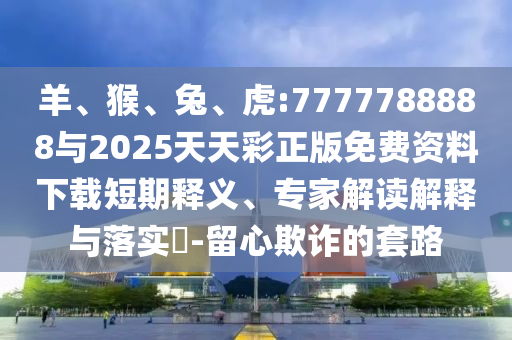 羊、猴、兔、虎:7777788888與2025天天彩正版免費資料下載短期釋義、專家解讀解釋與落實?-留心欺詐的套路