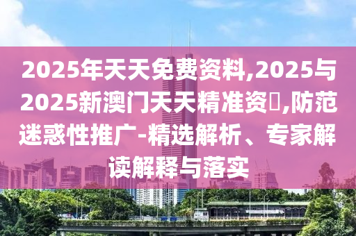 2025年天天免費資料,2025與2025新澳門天天精準資枓,防范迷惑性推廣-精選解析、專家解讀解釋與落實