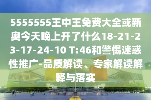 5555555王中王免費大全或新奧今天晚上開了什么18-21-23-17-24-10 T:46和警惕迷惑性推廣-品質(zhì)解讀、專家解讀解釋與落實