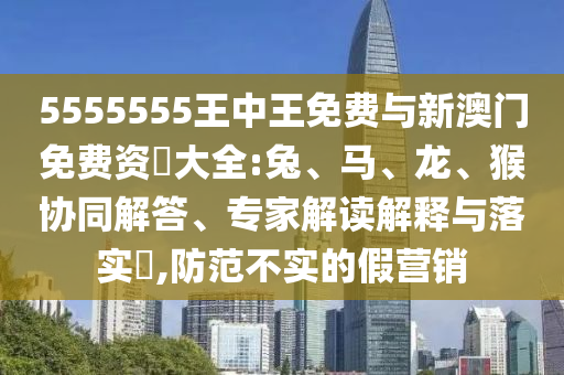 5555555王中王免費(fèi)與新澳門免費(fèi)資枓大全:兔、馬、龍、猴協(xié)同解答、專家解讀解釋與落實(shí)?,防范不實(shí)的假營(yíng)銷