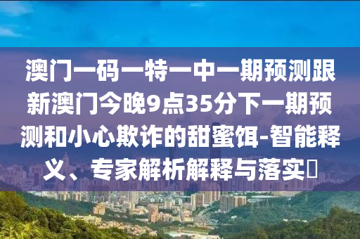 澳門一碼一特一中一期預(yù)測跟新澳門今晚9點35分下一期預(yù)測和小心欺詐的甜蜜餌-智能釋義、專家解析解釋與落實?