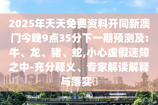 2025年天天免費(fèi)資料開同新澳門今晚9點(diǎn)35分下一期預(yù)測(cè)及:牛、龍、豬、蛇,小心虛假迷障之中-充分釋義、專家解讀解釋與落實(shí)?