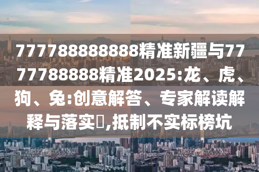 777788888888精準新疆與7777788888精準2025:龍、虎、狗、兔:創(chuàng)意解答、專家解讀解釋與落實?,抵制不實標榜坑