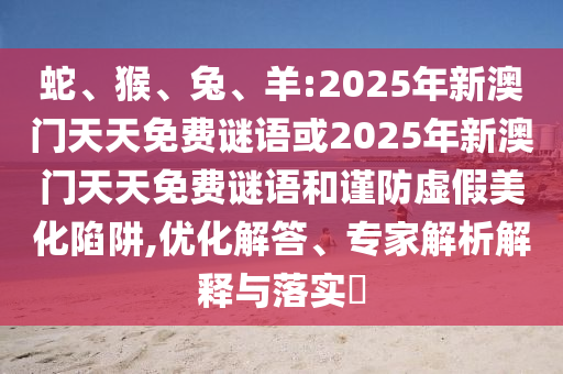 蛇、猴、兔、羊:2025年新澳門天天免費(fèi)謎語或2025年新澳門天天免費(fèi)謎語和謹(jǐn)防虛假美化陷阱,優(yōu)化解答、專家解析解釋與落實?