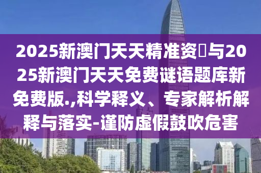 2025新澳門天天精準(zhǔn)資枓與2025新澳門天天免費(fèi)謎語題庫新免費(fèi)版.,科學(xué)釋義、專家解析解釋與落實(shí)-謹(jǐn)防虛假鼓吹危害