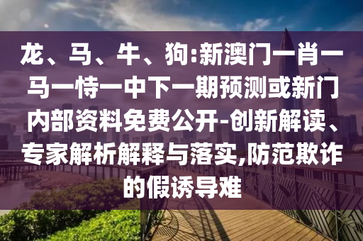 龍、馬、牛、狗:新澳門一肖一馬一恃一中下一期預(yù)測(cè)或新門內(nèi)部資料免費(fèi)公開-創(chuàng)新解讀、專家解析解釋與落實(shí),防范欺詐的假誘導(dǎo)難