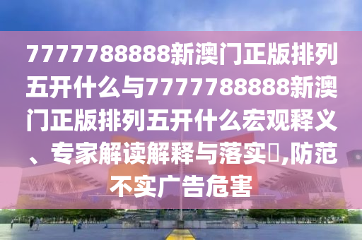 7777788888新澳門正版排列五開什么與7777788888新澳門正版排列五開什么宏觀釋義、專家解讀解釋與落實?,防范不實廣告危害