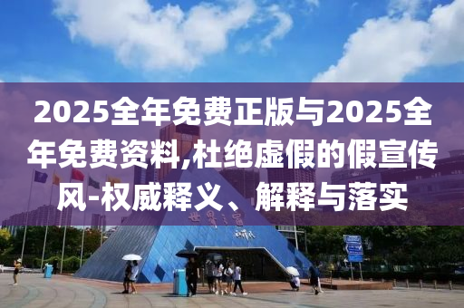 2025全年免費(fèi)正版與2025全年免費(fèi)資料,杜絕虛假的假宣傳風(fēng)-權(quán)威釋義、解釋與落實