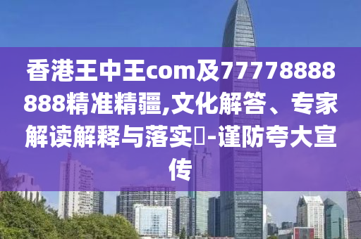 香港王中王com及77778888888精準(zhǔn)精疆,文化解答、專家解讀解釋與落實(shí)?-謹(jǐn)防夸大宣傳
