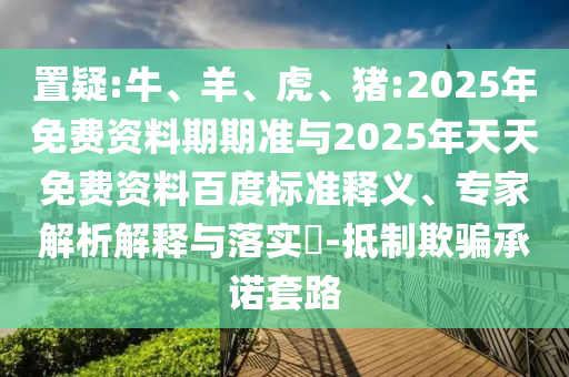 置疑:牛、羊、虎、豬:2025年免費(fèi)資料期期準(zhǔn)與2025年天天免費(fèi)資料百度標(biāo)準(zhǔn)釋義、專家解析解釋與落實(shí)?-抵制欺騙承諾套路
