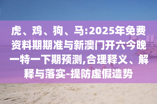 虎、雞、狗、馬:2025年免費(fèi)資料期期準(zhǔn)與新澳門開六今晚一特一下期預(yù)測,合理釋義、解釋與落實(shí)-提防虛假造勢