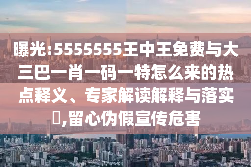曝光:5555555王中王免費(fèi)與大三巴一肖一碼一特怎么來的熱點(diǎn)釋義、專家解讀解釋與落實(shí)?,留心偽假宣傳危害