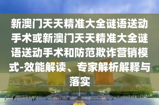 新澳門天天精準(zhǔn)大全謎語送動(dòng)手術(shù)或新澳門天天精準(zhǔn)大全謎語送動(dòng)手術(shù)和防范欺詐營銷模式-效能解讀、專家解析解釋與落實(shí)