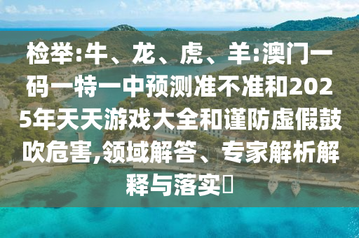 檢舉:牛、龍、虎、羊:澳門一碼一特一中預(yù)測(cè)準(zhǔn)不準(zhǔn)和2025年天天游戲大全和謹(jǐn)防虛假鼓吹危害,領(lǐng)域解答、專家解析解釋與落實(shí)?