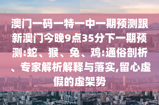 澳門一碼一特一中一期預(yù)測(cè)跟新澳門今晚9點(diǎn)35分下一期預(yù)測(cè):蛇、猴、兔、雞:通俗剖析、專家解析解釋與落實(shí),留心虛假的虛架勢(shì)