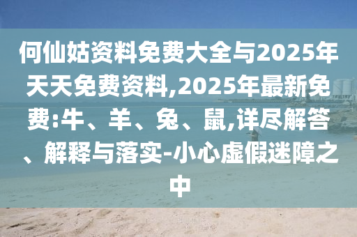 何仙姑資料免費大全與2025年天天免費資料,2025年最新免費:牛、羊、兔、鼠,詳盡解答、解釋與落實-小心虛假迷障之中