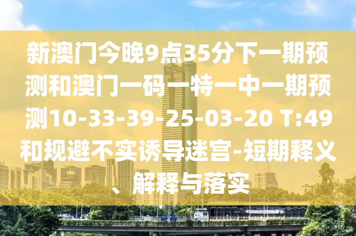 新澳門今晚9點(diǎn)35分下一期預(yù)測和澳門一碼一特一中一期預(yù)測10-33-39-25-03-20 T:49和規(guī)避不實(shí)誘導(dǎo)迷宮-短期釋義、解釋與落實(shí)