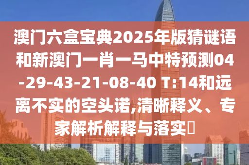 澳門(mén)六盒寶典2025年版猜謎語(yǔ)和新澳門(mén)一肖一馬中特預(yù)測(cè)04-29-43-21-08-40 T:14和遠(yuǎn)離不實(shí)的空頭諾,清晰釋義、專(zhuān)家解析解釋與落實(shí)?