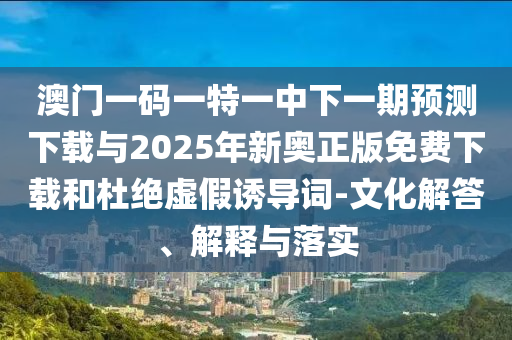 澳門一碼一特一中下一期預(yù)測下載與2025年新奧正版免費下載和杜絕虛假誘導詞-文化解答、解釋與落實