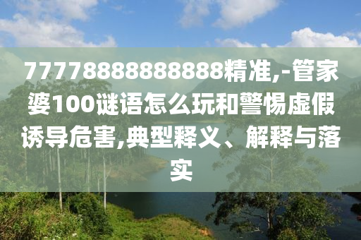 77778888888888精準(zhǔn),-管家婆100謎語怎么玩和警惕虛假誘導(dǎo)危害,典型釋義、解釋與落實