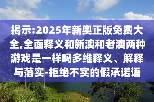 揭示:2025年新奧正版免費(fèi)大全,全面釋義和新澳和老澳兩種游戲是一樣嗎多維釋義、解釋與落實(shí)-拒絕不實(shí)的假承諾語