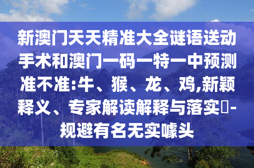 新澳門天天精準(zhǔn)大全謎語送動手術(shù)和澳門一碼一特一中預(yù)測準(zhǔn)不準(zhǔn):牛、猴、龍、雞,新穎釋義、專家解讀解釋與落實?-規(guī)避有名無實噱頭
