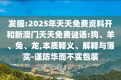 發(fā)掘:2025年天天免費(fèi)資料開(kāi)和新澳門(mén)天天免費(fèi)謎語(yǔ):狗、羊、兔、龍,本質(zhì)釋義、解釋與落實(shí)-謹(jǐn)防華而不實(shí)包裝