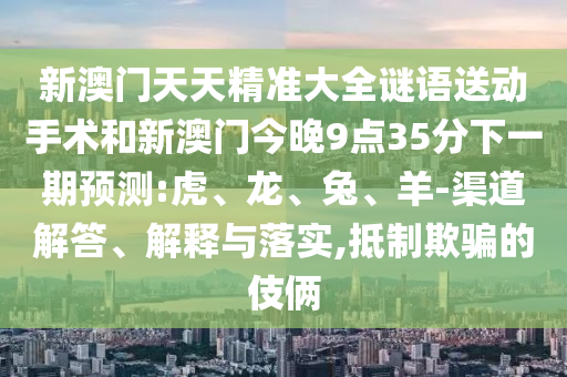 新澳門(mén)天天精準(zhǔn)大全謎語(yǔ)送動(dòng)手術(shù)和新澳門(mén)今晚9點(diǎn)35分下一期預(yù)測(cè):虎、龍、兔、羊-渠道解答、解釋與落實(shí),抵制欺騙的伎倆