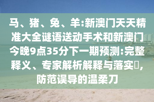 馬、豬、兔、羊:新澳門天天精準(zhǔn)大全謎語送動手術(shù)和新澳門今晚9點35分下一期預(yù)測:完整釋義、專家解析解釋與落實?,防范誤導(dǎo)的溫柔刀