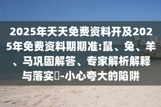 2025年天天免費(fèi)資料開及2025年免費(fèi)資料期期準(zhǔn):鼠、兔、羊、馬鞏固解答、專家解析解釋與落實(shí)?-小心夸大的陷阱