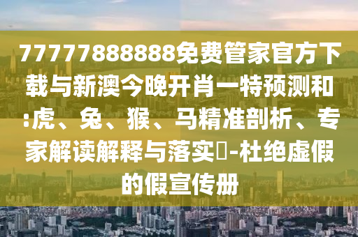 77777888888免費管家官方下載與新澳今晚開肖一特預測和:虎、兔、猴、馬精準剖析、專家解讀解釋與落實?-杜絕虛假的假宣傳冊