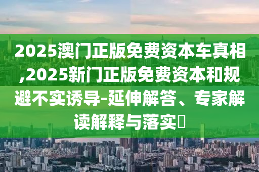 2025澳門正版免費資本車真相,2025新門正版免費資本和規(guī)避不實誘導-延伸解答、專家解讀解釋與落實?