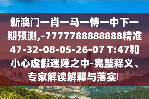 新澳門(mén)一肖一馬一恃一中下一期預(yù)測(cè),-7777788888888精準(zhǔn)47-32-08-05-26-07 T:47和小心虛假迷障之中-完整釋義、專家解讀解釋與落實(shí)?