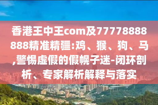 香港王中王com及77778888888精準(zhǔn)精疆:雞、猴、狗、馬,警惕虛假的假幌子迷-閉環(huán)剖析、專家解析解釋與落實