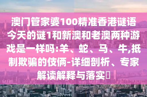 澳門管家婆100精準(zhǔn)香港謎語今天的謎1和新澳和老澳兩種游戲是一樣嗎:羊、蛇、馬、牛,抵制欺騙的伎倆-詳細(xì)剖析、專家解讀解釋與落實?