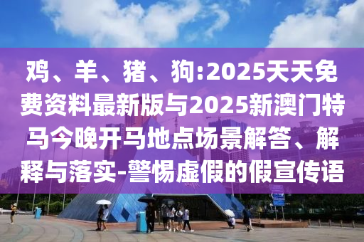 雞、羊、豬、狗:2025天天免費(fèi)資料最新版與2025新澳門特馬今晚開馬地點(diǎn)場(chǎng)景解答、解釋與落實(shí)-警惕虛假的假宣傳語