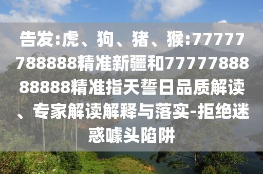 告發(fā):虎、狗、豬、猴:77777788888精準(zhǔn)新疆和7777788888888精準(zhǔn)指天誓日品質(zhì)解讀、專家解讀解釋與落實(shí)-拒絕迷惑噱頭陷阱
