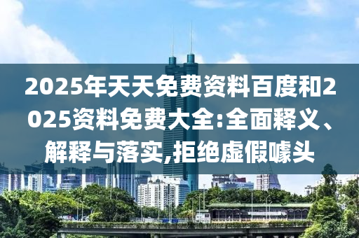2025年天天免費(fèi)資料百度和2025資料免費(fèi)大全:全面釋義、解釋與落實(shí),拒絕虛假噱頭